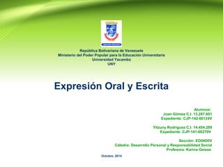 República Bolivariana de Venezuela 
Ministerio del Poder Popular para la Educación Universitaria 
Universidad Yacambú 
UNY 
Expresión Oral y Escrita 
Alumnos: 
Joan Gómez C.I: 13.287.801 
Expediente: CJP-142-00124V 
Yitzuny Rodriguez C.I: 14.454.289 
Expediente: CJP-141-00279V 
Sección: ED04D0V 
Cátedra: Desarrollo Personal y Responsabilidad Social 
Profesora: Karina Geisse 
Octubre, 2014 
 