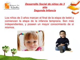 Desarrollo Social de niños de 3 año Segunda Infancia Los niños de 3 años marcan el final de la etapa de bebé y comienzan la etapa de la infancia temprana. Son más independientes, y poseen un mayor conocimiento de sí mismos.  