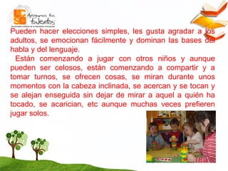 Pueden hacer elecciones simples, les gusta agradar a los adultos, se emocionan fácilmente y dominan las bases del habla y del lenguaje. Están comenzando a jugar con otros niños y aunque pueden ser celosos, están comenzando a compartir y a tomar turnos,  se ofrecen cosas, se miran durante unos momentos con la cabeza inclinada, se acercan y se tocan y se alejan enseguida sin dejar de mirar a aquel a quién ha tocado, se acarician, etc  aunque muchas veces prefieren jugar solos.   