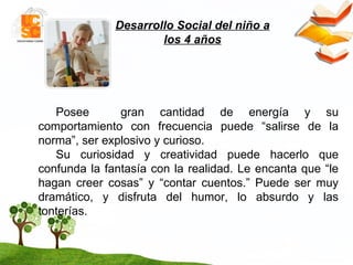 Desarrollo Social del niño a los 4 años Posee  gran cantidad de energía y su comportamiento con frecuencia puede “salirse de la norma”, ser explosivo y curioso. Su curiosidad y creatividad puede hacerlo que confunda la fantasía con la realidad. Le encanta que “le hagan creer cosas” y “contar cuentos.” Puede ser muy dramático, y disfruta del humor, lo absurdo y las tonterías.  