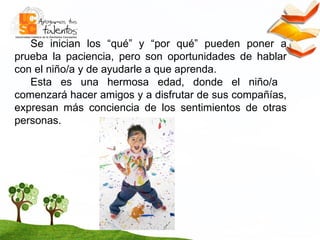 Se inician los “qué” y “por qué” pueden poner a prueba la paciencia, pero son oportunidades de hablar con el niño/a y de ayudarle a que aprenda. Esta es una hermosa edad, donde el niño/a  comenzará hacer amigos y a disfrutar de sus compañías, expresan más conciencia de los sentimientos de otras personas. 
