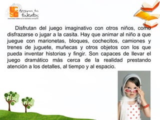 Disfrutan del juego imaginativo con otros niños, como disfrazarse o jugar a la casita. Hay que animar al niño a que juegue con marionetas, bloques, cochecitos, camiones y trenes de juguete, muñecas y otros objetos con los que pueda inventar historias y fingir. Son capaces de llevar el juego dramático más cerca de la realidad prestando atención a los detalles, al tiempo y al espacio.  