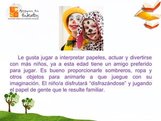 Le gusta jugar a interpretar papeles, actuar y divertirse con más niños, ya a esta edad tiene un amigo preferido para jugar. Es bueno proporcionarle sombreros, ropa y otros objetos para animarle a que juegue con su imaginación. El niño/a disfrutará “disfrazándose” y jugando el papel de gente que le resulte familiar. 