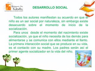 DESARROLLO SOCIAL T odos los autores manifiestan su acuerdo en que el niño es un ser social por naturaleza, sin embargo existe desacuerdo sobre el momento de inicio de la socialización. Para unos  desde el momento del nacimiento existe socialización, ya que el niño necesita de los demás para alimentarse y se comunica con ellos mediante el llanto. La primera interacción social que se produce en su vida, es el contacto con su madre. Los padres serán así el primer agente socializador en la vida del niño.  