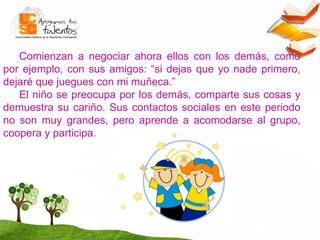 Comienzan a negociar ahora ellos con los demás, como por ejemplo, con sus amigos: “si dejas que yo nade primero, dejaré que juegues con mi muñeca.” El niño se preocupa por los demás, comparte sus cosas y demuestra su cariño. Sus contactos sociales en este periodo no son muy grandes, pero aprende a acomodarse al grupo, coopera y participa.  