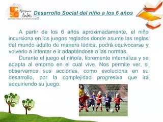 Desarrollo Social del niño a los 6 años A partir de los 6 años aproximadamente, el niño incursiona en los juegos reglados donde asume las reglas del mundo adulto de manera lúdica, podrá equivocarse y volverlo a intentar e ir adaptándose a las normas. Durante el juego el niño/a, libremente internaliza y se adapta al entorno en el cual vive. Nos permite ver, si observamos sus acciones, como evoluciona en su desarrollo, por la complejidad progresiva que irá adquiriendo su juego. 
