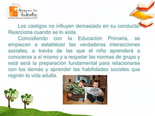 Los castigos no influyen demasiado en su conducta. Reacciona cuando se lo aísla. Coincidiendo con la Educación Primaria, se empiezan a establecer las verdaderas interacciones sociales, a través de las que el niño aprenderá a conocerse a sí mismo y a respetar las normas de grupo y está será la preparación fundamental para relacionarse con los demás y aprender las habilidades sociales que regirán la vida adulta.  