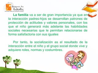 La familia  va a ser de gran importancia ya que en la interacción padres-hijos se desarrollan patrones de protección de actitudes y valores personales, con los que el niño generará más adelante las habilidades sociales necesarias que le permitan relacionarse de forma satisfactoria con sus iguales Por tanto, la socialización es el resultado de la interacción entre el niño y el grupo social donde vive y adquiere roles, normas y costumbres.  