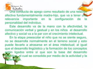 Una conducta de apego como resultado de una relación afectiva fundamentalmente madre-hijo, que va a tener una relevancia importante en la configuración de la personalidad del individuo.  Este desarrollo va de la mano con la afectividad, la comunicación verbal y gestual y en los niños  el desarrollo afectivo y social va a la par con el crecimiento intelectual. En la etapa preescolar el niño que no se siente seguro, no se desarrolla normalmente en el terreno social y esto puede llevarlo a atrasarse en el área intelectual; al igual que el desarrollo lingüístico y la formación de los conceptos están ligados entre sí que son la base del desarrollo cognitivo, el cual se consolida por medio de la actividad y la experiencia. 