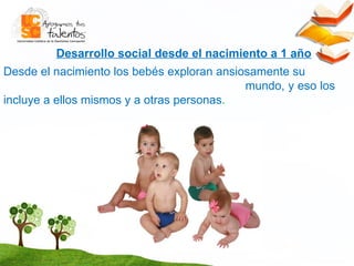 Desarrollo social desde el nacimiento a 1 año Desde el nacimiento los bebés exploran ansiosamente su  mundo, y eso los incluye a ellos mismos y a otras personas . 