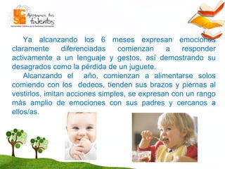 Ya alcanzando los 6 meses expresan emociones claramente diferenciadas comienzan a responder activamente a un lenguaje y gestos, así demostrando su desagrados como la pérdida de un juguete. Alcanzando el  año, comienzan a alimentarse solos comiendo con los  dedeos, tienden sus brazos y piernas al vestirlos, imitan acciones simples, se expresan con un rango más amplio de emociones con sus padres y cercanos a ellos/as. 