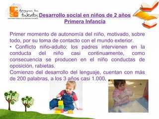 Desarrollo social en niños de 2 años Primera Infancia P rimer momento de autonom í a del ni ñ o, motivado, sobre todo, por su toma de contacto con el mundo exterior.  •   Conflicto ni ñ o-adulto: los padres intervienen en la conducta del ni ñ o casi continuamente, como consecuencia se producen en el ni ñ o conductas de oposici ó n, rabietas. Comienzo del desarrollo del lenguaje,  cuentan con m á s de 200 palabras, a los 3 a ñ os casi 1.000 . 