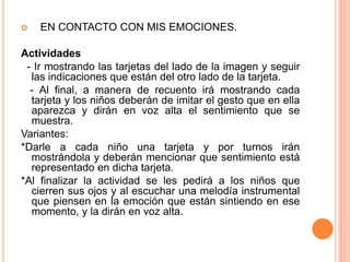    EN CONTACTO CON MIS EMOCIONES.Actividades  - Ir mostrando las tarjetas del lado de la imagen y seguir  las indicaciones que están del otro lado de la tarjeta.   - Al final, a manera de recuento irá mostrando cada tarjeta y los niños deberán de imitar el gesto que en ella aparezca y dirán en voz alta el sentimiento que se muestra.  Variantes:*Darle a cada niño una tarjeta y por turnos irán mostrándola y deberán mencionar que sentimiento está representado en dicha tarjeta.*Al finalizar la actividad se les pedirá a los niños que cierren sus ojos y al escuchar una melodía instrumental que piensen en la emoción que están sintiendo en ese momento, y la dirán en voz alta. 