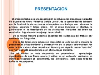 PRESENTACION    El presente trabajo es una recopilación de situaciones didácticas realizadas en el jardín de niños “Federico García Lorca”, de la comunidad de Tabasco, con la finalidad de dar a conocer mi experiencia al trabajar con  alumnos de primero, segundo y tercer grado.  En el están incluidos el objetivo, la justificación y  la descripción de las actividades realizadas así como los resultados   logrados en cada juego desarrollado.       De la misma manera podemos encontrar las evidencias del trabajo por medio de las  fotografías.Una de las tareas de la educación preescolar es la de buscar la manera de posibilitar el descubrimiento y construcción de la propia personalidad. Un niño de tres a cinco años necesita un tiempo y un espacio donde “ejercitar” ese “yo” que está aprendiendo a ser, afirmándose él mismo.  Por tal motivo en este documento se promovieron  aprendizajes significativos de una forma amena y activa, en un ambiente  armónico, en donde se respetaron el  sentimiento, las  emociones,  pero sobre todo las ideas de los pequeños.