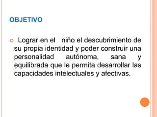 OBJETIVO  Lograr en el   niño el descubrimiento de  su propia identidad y poder construir una personalidad autónoma, sana y equilibrada que le permita desarrollar las capacidades intelectuales y afectivas.