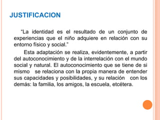 JUSTIFICACION        “La identidad es el resultado de un conjunto de experiencias que el niño adquiere en relación con su entorno físico y social.”          Esta adaptación se realiza, evidentemente, a partir del autoconocimiento y de la interrelación con el mundo social y natural. El autoconocimiento que se tiene de si mismo   se relaciona con la propia manera de entender sus capacidades y posibilidades, y su relación   con los demás: la familia, los amigos, la escuela, etcétera.