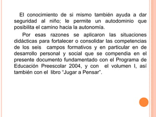        El conocimiento de si mismo también ayuda a dar seguridad al niño; le permite un autodominio que posibilita el camino hacia la autonomía.         Por esas razones se aplicaron las situaciones didácticas para fortalecer o consolidar las competencias de los seis  campos formativos y en particular en de desarrollo personal y social que se compendia en el  presente documento fundamentado con el Programa de Educación Preescolar 2004, y con  el volumen I, así también con el  libro “Jugar a Pensar”.