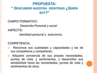PROPUESTA:“ Descubrir nuestra  identidad ¿Quién soy?”CAMPO FORMATIVO:               Desarrollo Personal y socialASPECTO:                Identidad personal y  autonomía.COMPETENCIA:   Reconoce sus cualidades y capacidades y las de sus compañeros y compañeras.  Adquiere conciencia de sus propias necesidades, puntos de vista, y sentimientos, y desarrollan sus sensibilidad hacia las necesidades, puntos de vista y sentimientos de otros.                                                 