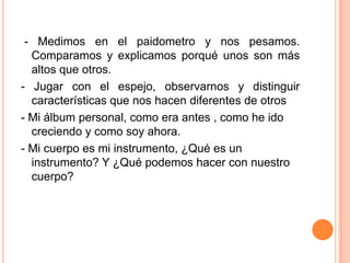  - Medimos en el paidometro y nos pesamos. Comparamos y explicamos porqué unos son más altos que otros.- Jugar con el espejo, observarnos y distinguir características que nos hacen diferentes de otros- Mi álbum personal, como era antes , como he ido creciendo y como soy ahora.- Mi cuerpo es mi instrumento, ¿Qué es un instrumento? Y ¿Qué podemos hacer con nuestro cuerpo?