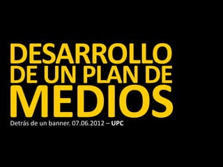 DESARROLLO
DE UN PLAN DE
MEDIOS
Detrás de un banner. 07.06.2012 – UPC
 