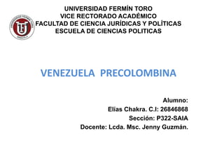 UNIVERSIDAD FERMÍN TORO
VICE RECTORADO ACADÉMICO
FACULTAD DE CIENCIA JURÍDICAS Y POLÍTICAS
ESCUELA DE CIENCIAS POLITICAS
VENEZUELA PRECOLOMBINA
Alumno:
Elías Chakra. C.I: 26846868
Sección: P322-SAIA
Docente: Lcda. Msc. Jenny Guzmán.
 