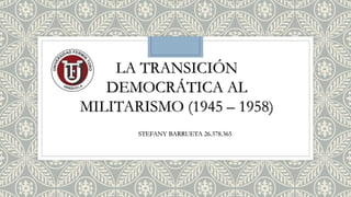 LA TRANSICIÓN
DEMOCRÁTICA AL
MILITARISMO (1945 – 1958)
STEFANY BARRUETA 26.378.365
 