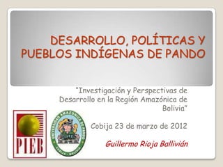 DESARROLLO, POLÍTICAS Y
PUEBLOS INDÍGENAS DE PANDO


         “Investigación y Perspectivas de
     Desarrollo en la Región Amazónica de
                                  Bolivia”

              Cobija 23 de marzo de 2012

                  Guillermo Rioja Ballivián
 