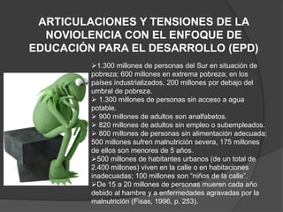 ARTICULACIONES Y TENSIONES DE LA
NOVIOLENCIA CON EL ENFOQUE DE
EDUCACIÓN PARA EL DESARROLLO (EPD)
1.300 millones de personas del Sur en situación de
pobreza; 600 millones en extrema pobreza; en los
países industrializados, 200 millones por debajo del
umbral de pobreza.
 1.300 millones de personas sin acceso a agua
potable.
 900 millones de adultos son analfabetos.
 820 millones de adultos sin empleo o subempleados.
 800 millones de personas sin alimentación adecuada;
500 millones sufren malnutrición severa, 175 millones
de ellos son menores de 5 años.
500 millones de habitantes urbanos (de un total de
2.400 millones) viven en la calle o en habitaciones
inadecuadas; 100 millones son “niños de la calle”.
De 15 a 20 millones de personas mueren cada año
debido al hambre y a enfermedades agravadas por la
malnutrición (Fisas, 1996, p. 253).
 