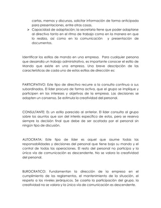 cartas, memos y discursos, solicitar información de forma anticipada
para presentaciones, entre otras cosas.
 Capacidad de adaptación: la secretaria tiene que poder adaptarse
al directivo tanto en el ritmo de trabajo como en la manera en que
lo realiza, así como en la comunicación
y presentación de
documentos.

Identificar los estilos de mando en una empresa. Para cualquier persona
que desarrolla un trabajo administrativo, es importante conocer el estilo de
Mando que existe en una empresa. Una breve descripción de las
características de cada uno de estos estilos de dirección es:

PARTICIPATIVO: Este tipo de directivo recurre a la consulta continua a sus
subordinados. El líder procura de forma activa, que el grupo se implique y
participen en los intereses y objetivos de la empresa. Las decisiones se
adopten un consenso. Se estimula la creatividad del personal.

CONSULTANTE: Es un estilo parecido al anterior. El líder consulta al grupo
sobre los asuntos que son del interés específico de estos, pero se reserva
siempre la decisión final que debe de ser acatada por el personal sin
ningún tipo de discusión.

AUTOCRATA: Este tipo de líder es aquel que asume todas las
responsabilidades y decisiones del personal que tiene bajo su mando y el
control de todas las operaciones. El resto del personal no participa y la
única vía de comunicación es descendente. No se valora la creatividad
del personal.

BUROCRATICO: Fundamentan la dirección de la empresa en el
cumplimiento de los reglamentos, el mantenimiento de la situación, el
respeto a los niveles jerárquicos. Se coarta la participación del grupo, la
creatividad no se valora y la única vía de comunicación es descendente.

 