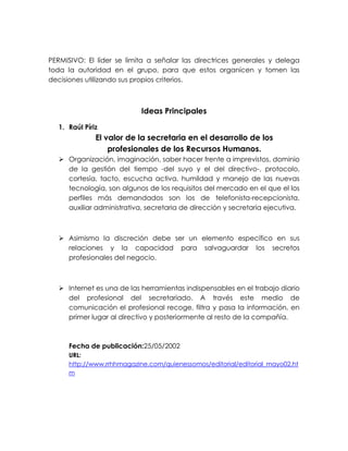 PERMISIVO: El líder se limita a señalar las directrices generales y delega
toda la autoridad en el grupo, para que estos organicen y tomen las
decisiones utilizando sus propios criterios.

Ideas Principales
1. Raúl Píriz

El valor de la secretaria en el desarrollo de los
profesionales de los Recursos Humanos.
 Organización, imaginación, saber hacer frente a imprevistos, dominio
de la gestión del tiempo -del suyo y el del directivo-, protocolo,
cortesía, tacto, escucha activa, humildad y manejo de las nuevas
tecnología, son algunos de los requisitos del mercado en el que el los
perfiles más demandados son los de telefonista-recepcionista,
auxiliar administrativa, secretaria de dirección y secretaria ejecutiva.

 Asimismo la discreción debe ser un elemento específico en sus
relaciones y la capacidad para salvaguardar los secretos
profesionales del negocio.

 Internet es una de las herramientas indispensables en el trabajo diario
del profesional del secretariado. A través este medio de
comunicación el profesional recoge, filtra y pasa la información, en
primer lugar al directivo y posteriormente al resto de la compañía.

Fecha de publicación:25/05/2002
URL:
http://www.rrhhmagazine.com/quienessomos/editorial/editorial_mayo02.ht
m

 