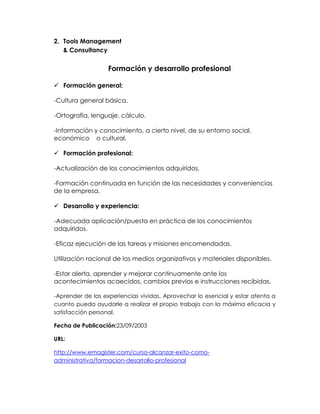 2. Tools Management
& Consultancy

Formación y desarrollo profesional
 Formación general:
-Cultura general básica.
-Ortografía, lenguaje, cálculo.
-Información y conocimiento, a cierto nivel, de su entorno social,
económico o cultural.
 Formación profesional:
-Actualización de los conocimientos adquiridos.
-Formación continuada en función de las necesidades y conveniencias
de la empresa.
 Desarrollo y experiencia:
-Adecuada aplicación/puesta en práctica de los conocimientos
adquiridos.
-Eficaz ejecución de las tareas y misiones encomendadas.
Utilización racional de los medios organizativos y materiales disponibles.
-Estar alerta, aprender y mejorar continuamente ante los
acontecimientos acaecidos, cambios previos e instrucciones recibidas.
-Aprender de las experiencias vividas. Aprovechar lo esencial y estar atenta a
cuanto pueda ayudarle a realizar el propio trabajo con la máxima eficacia y
satisfacción personal.
Fecha de Publicación:23/09/2003
URL:
http://www.emagister.com/curso-alcanzar-exito-comoadministrativa/formacion-desarrollo-profesional

 