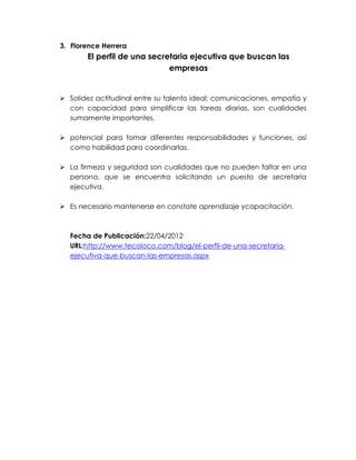 3. Florence Herrera

El perfil de una secretaria ejecutiva que buscan las
empresas

 Solidez actitudinal entre su talento ideal; comunicaciones, empatía y
con capacidad para simplificar las tareas diarias, son cualidades
sumamente importantes.
 potencial para tomar diferentes responsabilidades y funciones, así
como habilidad para coordinarlas.
 La firmeza y seguridad son cualidades que no pueden faltar en una
persona, que se encuentra solicitando un puesto de secretaria
ejecutiva.
 Es necesario mantenerse en constate aprendizaje ycapacitación.

Fecha de Publicación:22/04/2012
URL:http://www.tecoloco.com/blog/el-perfil-de-una-secretariaejecutiva-que-buscan-las-empresas.aspx

 