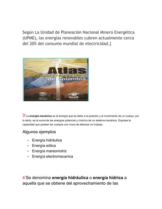 Según La Unidad de Planeación Nacional Minero Energética
(UPME), las energías renovables cubren actualmente cerca
del 20% del consumo mundial de electricidad.}




3’La energía mecánica es la energía que se debe a la posición y al movimiento de un cuerpo, por
lo tanto, es la suma de las energías potencial y cinetica de un sistema mecánico. Expresa la
capacidad que poseen los cuerpos con masa de efectuar un trabajo.

Algunos ejemplos
    -   Energía hidráulica
    -   Energía eólica
    -   Energía mareomotriz
    -   Energía electromecanica




4’Se denomina energía hidráulica o energía hídrica a
aquella que se obtiene del aprovechamiento de las
 