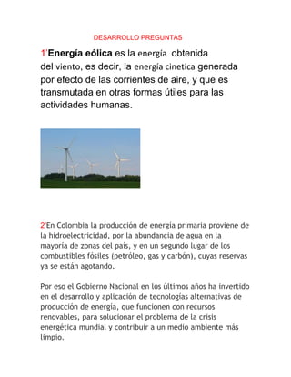 DESARROLLO PREGUNTAS

1’Energía eólica es la energía obtenida
del viento, es decir, la energía cinetica generada
por efecto de las corrientes de aire, y que es
transmutada en otras formas útiles para las
actividades humanas.




2’En Colombia la producción de energía primaria proviene de
la hidroelectricidad, por la abundancia de agua en la
mayoría de zonas del país, y en un segundo lugar de los
combustibles fósiles (petróleo, gas y carbón), cuyas reservas
ya se están agotando.

Por eso el Gobierno Nacional en los últimos años ha invertido
en el desarrollo y aplicación de tecnologías alternativas de
producción de energía, que funcionen con recursos
renovables, para solucionar el problema de la crisis
energética mundial y contribuir a un medio ambiente más
limpio.
 