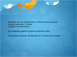 Alrededor de una semana antes, el feto termina de crecer.
Su peso promedio: 3.5 kilos
Longitud: 50 centímetros.
Sus sistemas orgánicos operan totalmente mejor.
Han pasado alrededor de 266 días en el vientre de su madre.
 
