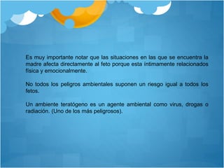 Es muy importante notar que las situaciones en las que se encuentra la
madre afecta directamente al feto porque esta íntimamente relacionados
física y emocionalmente.
No todos los peligros ambientales suponen un riesgo igual a todos los
fetos.
Un ambiente teratógeno es un agente ambiental como virus, drogas o
radiación. (Uno de los más peligrosos).
 