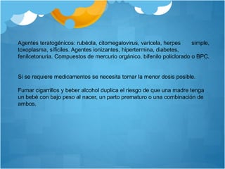 Agentes teratogénicos: rubéola, citomegalovirus, varicela, herpes simple,
toxoplasma, síficiles. Agentes ionizantes, hipertermina, diabetes,
fenilcetonuria. Compuestos de mercurio orgánico, bifenilo policlorado o BPC.
Si se requiere medicamentos se necesita tomar la menor dosis posible.
Fumar cigarrillos y beber alcohol duplica el riesgo de que una madre tenga
un bebé con bajo peso al nacer, un parto prematuro o una combinación de
ambos.
 