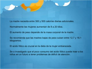 La madre necesita entre 300 y 500 calorías diarias adicionales.
Normalmente las mujeres aumentan de 8 a 20 kilos.
El aumento de peso depende de la masa corporal de la madre.
Se recomienda que las madres bajas de peso suban entre 12,7 y 18.1
kilogramos.
El acido fólico es crucial en la dieta de la mujer embarazada.
Se a investigado que el poco consumo del acido fólico puede traer a los
niños en un futuro a tener problemas de déficit de atención.
 