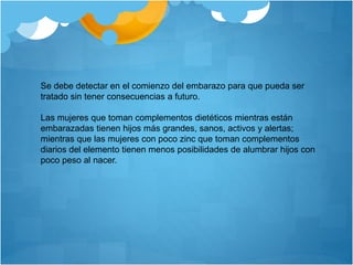 Se debe detectar en el comienzo del embarazo para que pueda ser
tratado sin tener consecuencias a futuro.
Las mujeres que toman complementos dietéticos mientras están
embarazadas tienen hijos más grandes, sanos, activos y alertas;
mientras que las mujeres con poco zinc que toman complementos
diarios del elemento tienen menos posibilidades de alumbrar hijos con
poco peso al nacer.
 