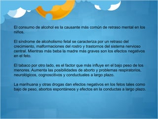El consumo de alcohol es la causante más común de retraso mental en los
niños.
El síndrome de alcoholismo fetal se caracteriza por un retraso del
crecimiento, malformaciones del rostro y trastornos del sistema nervioso
central. Mientras más beba la madre más graves son los efectos negativos
en el feto.
El tabaco por otro lado, es el factor que más influye en el bajo peso de los
menores. Aumenta las posibilidades de aborto y problemas respiratorios,
neurológicos, cognoscitivos y conductuales a largo plazo.
La marihuana y otras drogas dan efectos negativos en los fetos tales como
bajo de peso, abortos espontáneos y efectos en la conductas a largo plazo.
 