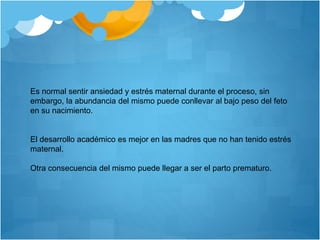 Es normal sentir ansiedad y estrés maternal durante el proceso, sin
embargo, la abundancia del mismo puede conllevar al bajo peso del feto
en su nacimiento.
El desarrollo académico es mejor en las madres que no han tenido estrés
maternal.
Otra consecuencia del mismo puede llegar a ser el parto prematuro.
 