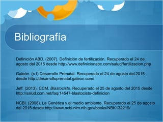 Bibliografía
Definición ABD. (2007). Definición de fertilización. Recuperado el 24 de
agosto del 2015 desde http://www.definicionabc.com/salud/fertilizacion.php
Galeón. (s.f) Desarrollo Prenatal. Recuperado el 24 de agosto del 2015
desde http://desarrolloprenatal.galeon.com/
Jeff. (2013). CCM. Blastocisto. Recuperado el 25 de agosto del 2015 desde
http://salud.ccm.net/faq/14547-blastocisto-definicion
NCBI. (2008). La Genética y el medio ambiente. Recuperado el 25 de agosto
del 2015 desde http://www.ncbi.nlm.nih.gov/books/NBK132219/
 
