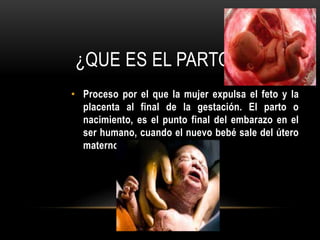 ¿QUE ES EL PARTO?
• Proceso por el que la mujer expulsa el feto y la
placenta al final de la gestación. El parto o
nacimiento, es el punto final del embarazo en el
ser humano, cuando el nuevo bebé sale del útero
materno al exterior.
 