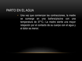PARTO EN EL AGUA
• Una vez que comienzan las contracciones, la madre
se sumerge en una bañera/piscina con una
temperatura de 37°C. La madre siente una mayor
relajación por el contacto de su cuerpo con el agua y
el dolor es menor.
 