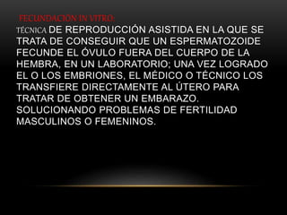 FECUNDACIÓN IN VITRO:
TÉCNICA DE REPRODUCCIÓN ASISTIDA EN LA QUE SE
TRATA DE CONSEGUIR QUE UN ESPERMATOZOIDE
FECUNDE EL ÓVULO FUERA DEL CUERPO DE LA
HEMBRA, EN UN LABORATORIO; UNA VEZ LOGRADO
EL O LOS EMBRIONES, EL MÉDICO O TÉCNICO LOS
TRANSFIERE DIRECTAMENTE AL ÚTERO PARA
TRATAR DE OBTENER UN EMBARAZO.
SOLUCIONANDO PROBLEMAS DE FERTILIDAD
MASCULINOS O FEMENINOS.
 
