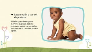  Locomoción y control
de postura:
El bebe pasa de no poder
moverse a gatear, dar sus
primeros pasos, correr, saltar
y man...