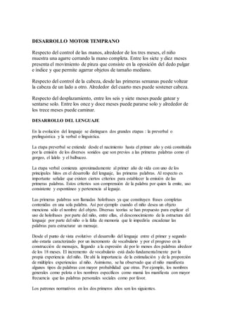 DESARROLLO MOTOR TEMPRANO
Respecto del control de las manos, alrededor de los tres meses, el niño
muestra una agarre cerrando la mano completa. Entre los siete y diez meses
presenta el movimiento de pinza que consiste en la oposición del dedo pulgar
e índice y que permite agarrar objetos de tamaño mediano.
Respecto del control de la cabeza, desde las primeras semanas puede voltear
la cabeza de un lado a otro. Alrededor del cuarto mes puede sostener cabeza.
Respecto del desplazamiento, entre los seis y siete meses puede gatear y
sentarse solo. Entre los once y doce meses puede pararse solo y alrededor de
los trece meses puede caminar.
DESARROLLO DEL LENGUAJE
En la evolución del lenguaje se distinguen dos grandes etapas : la preverbal o
prelinguistica y la verbal o linguistica.
La etapa preverbal se extiende desde el nacimiento hasta el primer año y está constituída
por la emisión de los diversos sonidos que son previos a las primeras palabras como el
gorgeo, el lalelo y el balbuceo.
La etapa verbal comienza aproximadamente al primer año de vida con uno de los
principales hitos en el desarrollo del lenguaje, las primeras palabras. Al respecto es
importante señalar que existen ciertos criterios para establecer la emisión de las
primeras palabras. Estos criterios son comprensión de la palabra por quien la emite, uso
consistente y espontáneo y pertenencia al leguaje.
Las primeras palabras son llamadas holofrases ya que constituyen frases completas
contenidas en una sola palabra. Así por ejemplo cuando el niño desea un objeto
menciona sólo el nombre del objeto. Diversas teorías se han propuesto para explicar el
uso de holofrases por parte del niño, entre ellas, el desconocimiento de la estructura del
lenguaje por parte del niño o la falta de memoria que le impediría encadenar las
palabras para estructurar un mensaje.
Desde el punto de vista evolutivo el desarrollo del lenguaje entre el primer y segundo
año estaría caracterizado por un incremento de vocabulario y por el progreso en la
construcción de mensajes, llegando a la expresión de por lo menos dos palabras alredeor
de los 18 meses. El incremento de vocabulario está dado fundamentalmente por la
propia experiencia del niño. De ahí la importancia de la estimulación y de la proporción
de múltiples experiencias al niño. Asimismo, se ha observado que el niño manifiesta
algunos tipos de palabras con mayor probabilidad que otras. Por ejemplo, los nombres
generales como pelota o los nombres específicos como mamá los manifiesta con mayor
frecuencia que las palabras personales sociales como por favor.
Los patrones normativos en los dos primeros años son los siguientes.
 