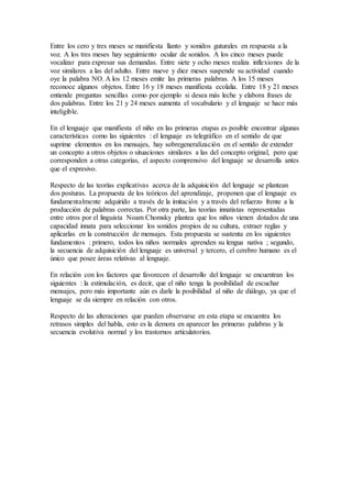 Entre los cero y tres meses se manifiesta llanto y sonidos guturales en respuesta a la
voz. A los tres meses hay seguimiento ocular de sonidos. A los cinco meses puede
vocalizar para expresar sus demandas. Entre siete y ocho meses realiza inflexiones de la
voz similares a las del adulto. Entre nueve y diez meses suspende su actividad cuando
oye la palabra NO. A los 12 meses emite las primeras palabras. A los 15 meses
reconoce algunos objetos. Entre 16 y 18 meses manifiesta ecolalia. Entre 18 y 21 meses
entiende preguntas sencillas como por ejemplo si desea más leche y elabora frases de
dos palabras. Entre los 21 y 24 meses aumenta el vocabulario y el lenguaje se hace más
inteligible.
En el lenguaje que manifiesta el niño en las primeras etapas es posible encontrar algunas
características como las siguientes : el lenguaje es telegráfico en el sentido de que
suprime elementos en los mensajes, hay sobregeneralización en el sentido de extender
un concepto a otros objetos o situaciones similares a las del concepto original, pero que
corresponden a otras categorías, el aspecto comprensivo del lenguaje se desarrolla antes
que el expresivo.
Respecto de las teorías explicativas acerca de la adquisición del lenguaje se plantean
dos posturas. La propuesta de los teóricos del aprendizaje, proponen que el lenguaje es
fundamentalmente adquirido a través de la imitación y a través del refuerzo frente a la
producción de palabras correctas. Por otra parte, las teorías innatistas representadas
entre otros por el linguista Noam Chomsky plantea que los niños vienen dotados de una
capacidad innata para seleccionar los sonidos propios de su cultura, extraer reglas y
aplicarlas en la construcción de mensajes. Esta propuesta se sustenta en los siguientes
fundamentos : primero, todos los niños normales aprenden su lengua nativa ; segundo,
la secuencia de adquisición del lenguaje es universal y tercero, el cerebro humano es el
único que posee áreas relativas al lenguaje.
En relación con los factores que favorecen el desarrollo del lenguaje se encuentran los
siguientes : la estimulación, es decir, que el niño tenga la posibilidad de escuchar
mensajes, pero más importante aún es darle la posibilidad al niño de diálogo, ya que el
lenguaje se da siempre en relación con otros.
Respecto de las alteraciones que pueden observarse en esta etapa se encuentra los
retrasos simples del habla, esto es la demora en aparecer las primeras palabras y la
secuencia evolutiva normal y los trastornos articulatorios.
 