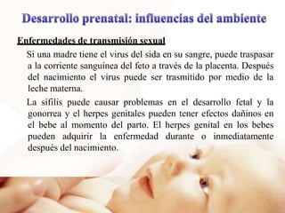 Enfermedades de transmisión sexual
Si una madre tiene el virus del sida en su sangre, puede traspasar
a la corriente sanguínea del feto a través de la placenta. Después
del nacimiento el virus puede ser trasmitido por medio de la
leche materna.
La sífilis puede causar problemas en el desarrollo fetal y la
gonorrea y el herpes genitales pueden tener efectos dañinos en
el bebe al momento del parto. El herpes genital en los bebes
pueden adquirir la enfermedad durante o inmediatamente
después del nacimiento.
 