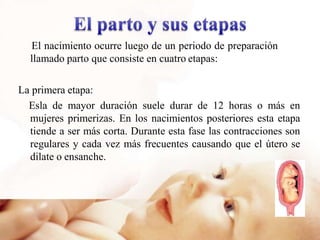 El nacimiento ocurre luego de un periodo de preparación
llamado parto que consiste en cuatro etapas:
La primera etapa:
Esla de mayor duración suele durar de 12 horas o más en
mujeres primerizas. En los nacimientos posteriores esta etapa
tiende a ser más corta. Durante esta fase las contracciones son
regulares y cada vez más frecuentes causando que el útero se
dilate o ensanche.
 